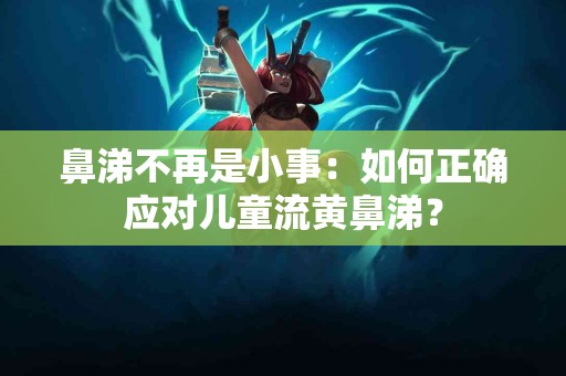 鼻涕不再是小事：如何正确应对儿童流黄鼻涕？