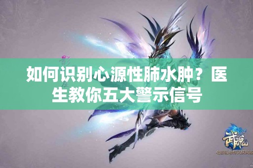 如何识别心源性肺水肿？医生教你五大警示信号