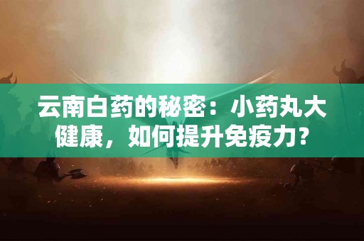 云南白药的秘密：小药丸大健康，如何提升免疫力？