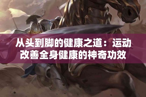 从头到脚的健康之道:运动改善全身健康的神奇功效 从头到脚的健康之道:运动改善全身健康的神奇功效