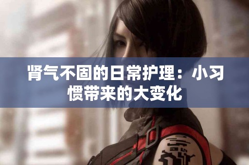 肾气不固的日常护理:小习惯带来的大变化 肾气不固的日常护理:小习惯带来的大变化