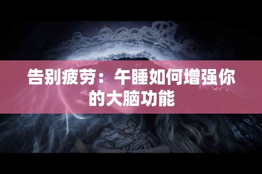 告别疲劳:午睡如何增强你的大脑功能 告别疲劳:午睡如何增强你的大脑功能