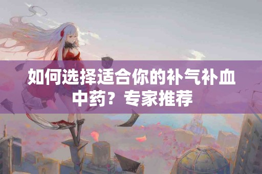 如何选择适合你的补气补血中药？专家推荐