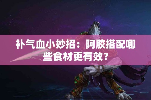 补气血小妙招:阿胶搭配哪些食材更有效? 补气血小妙招:阿胶搭配哪些食材更有效?