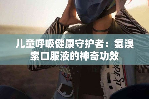 儿童呼吸健康守护者:氨溴索口服液的神奇功效 儿童呼吸健康守护者:氨溴索口服液的神奇功效
