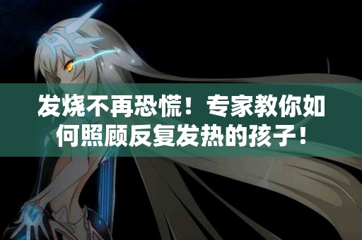 发烧不再恐慌!专家教你如何照顾反复发热的孩子! 发烧不再恐慌!专家教你如何照顾反复发热的孩子!