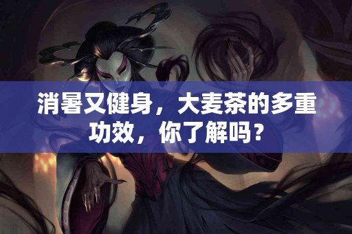 消暑又健身，大麦茶的多重功效，你了解吗？