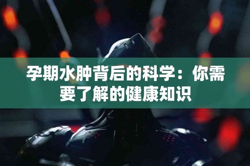 孕期水肿背后的科学：你需要了解的健康知识