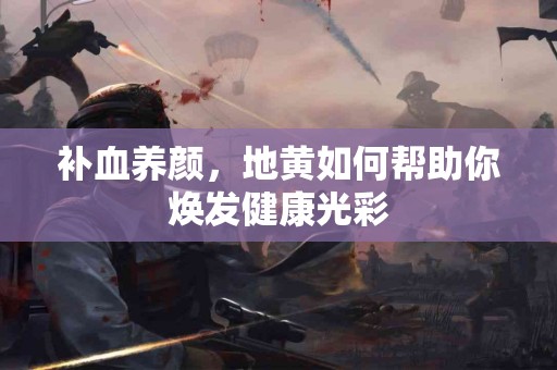 补血养颜，地黄如何帮助你焕发健康光彩