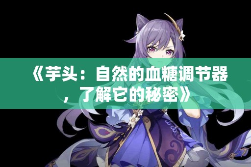 《芋头：自然的血糖调节器，了解它的秘密》