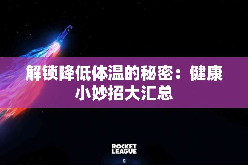 解锁降低体温的秘密：健康小妙招大汇总