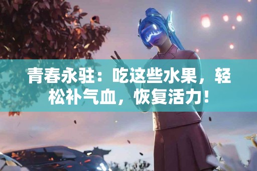 青春永驻：吃这些水果，轻松补气血，恢复活力！