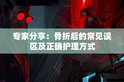 专家分享:骨折后的常见误区及正确护理方式 专家分享:骨折后的常见误区及正确护理方式