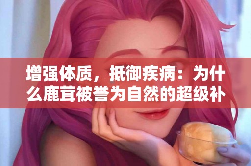 增强体质,抵御疾病:为什么鹿茸被誉为自然的超级补品 增强体质,抵御疾病:为什么鹿茸被誉为自然的超级补品