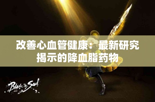 改善心血管健康:最新研究揭示的降血脂药物 改善心血管健康:最新研究揭示的降血脂药物