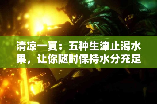 清凉一夏：五种生津止渴水果，让你随时保持水分充足！