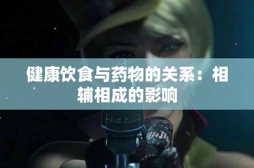 健康饮食与药物的关系:相辅相成的影响 健康饮食与药物的关系:相辅相成的影响