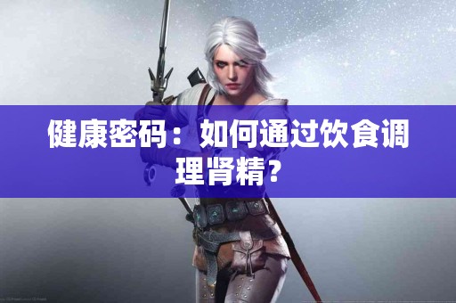 健康密码：如何通过饮食调理肾精？