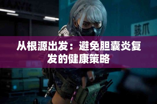 从根源出发：避免胆囊炎复发的健康策略