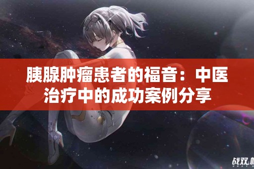 胰腺肿瘤患者的福音：中医治疗中的成功案例分享