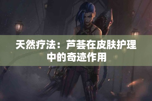 天然疗法：芦荟在皮肤护理中的奇迹作用