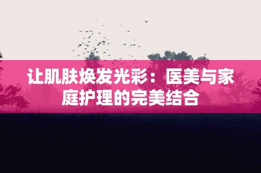 让肌肤焕发光彩:医美与家庭护理的完美结合 让肌肤焕发光彩:医美与家庭护理的完美结合