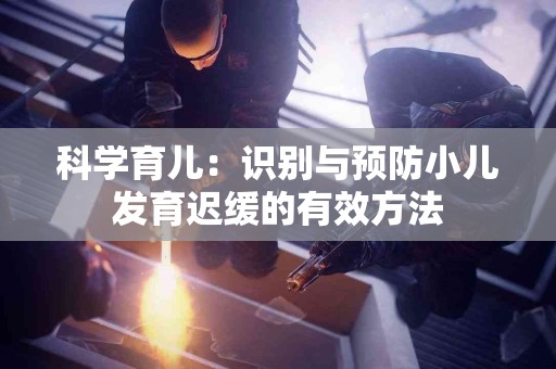 科学育儿:识别与预防小儿发育迟缓的有效方法 科学育儿:识别与预防小儿发育迟缓的有效方法