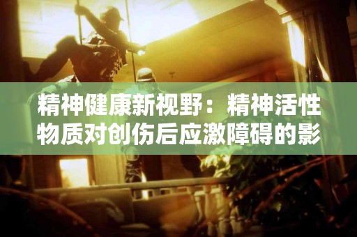 精神健康新视野:精神活性物质对创伤后应激障碍的影响 精神健康新视野:精神活性物质对创伤后应激障碍的影响