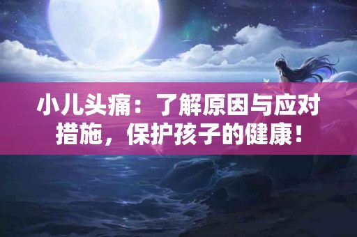 小儿头痛:了解原因与应对措施,保护孩子的健康! 小儿头痛:了解原因与应对措施,保护孩子的健康!