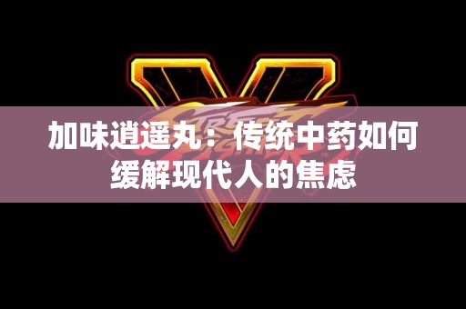 加味逍遥丸：传统中药如何缓解现代人的焦虑