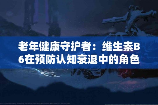 老年健康守护者:维生素B6在预防认知衰退中的角色 老年健康守护者:维生素B6在预防认知衰退中的角色