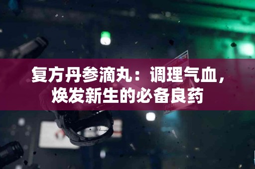 复方丹参滴丸：调理气血，焕发新生的必备良药