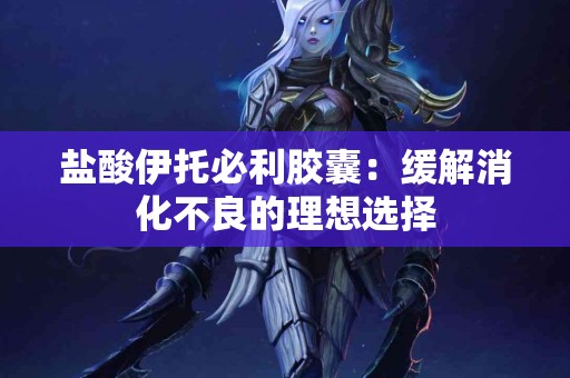 盐酸伊托必利胶囊:缓解消化不良的理想选择 盐酸伊托必利胶囊:缓解消化不良的理想选择