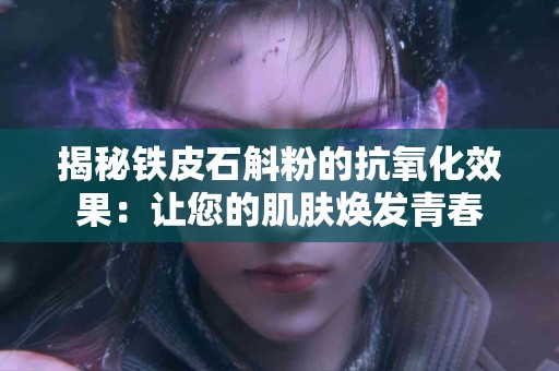 揭秘铁皮石斛粉的抗氧化效果：让您的肌肤焕发青春