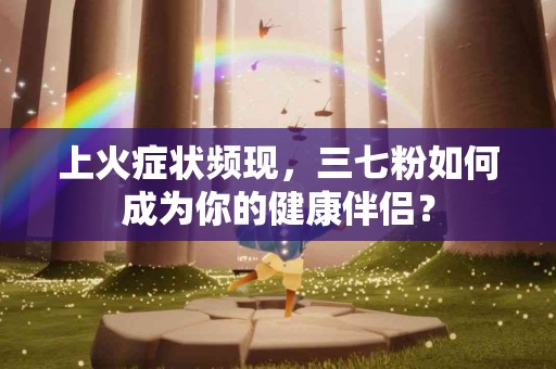 上火症状频现，三七粉如何成为你的健康伴侣？