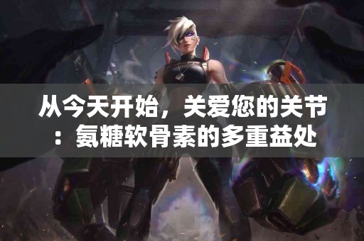 从今天开始，关爱您的关节：氨糖软骨素的多重益处