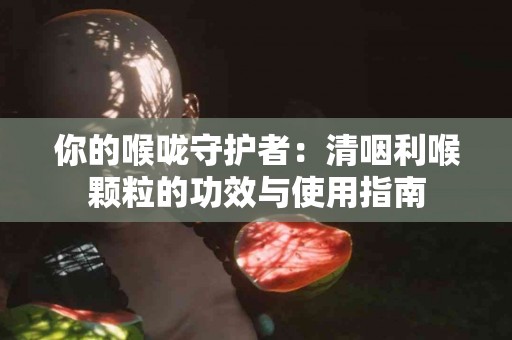 你的喉咙守护者：清咽利喉颗粒的功效与使用指南