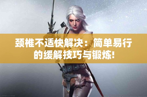 颈椎不适快解决：简单易行的缓解技巧与锻炼!