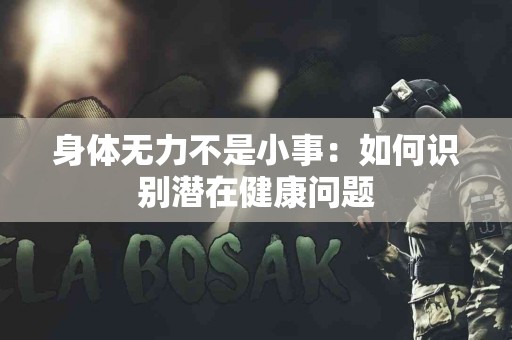 身体无力不是小事:如何识别潜在健康问题 身体无力不是小事:如何识别潜在健康问题