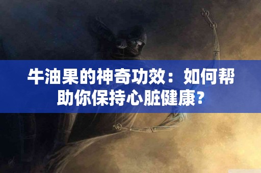 牛油果的神奇功效：如何帮助你保持心脏健康？