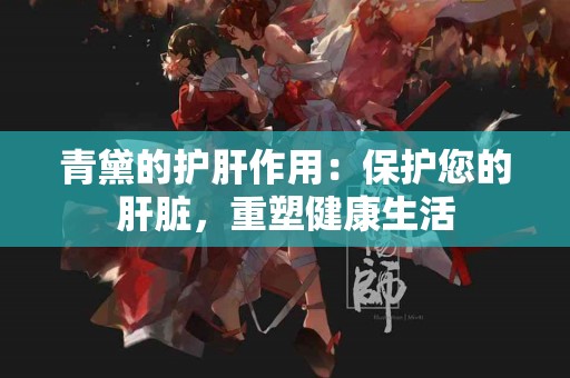 青黛的护肝作用:保护您的肝脏,重塑健康生活 青黛的护肝作用:保护您的肝脏,重塑健康生活