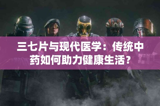 三七片与现代医学：传统中药如何助力健康生活？