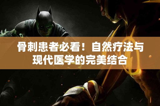 骨刺患者必看!自然疗法与现代医学的完美结合 骨刺患者必看!自然疗法与现代医学的完美结合