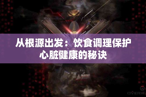 从根源出发:饮食调理保护心脏健康的秘诀 从根源出发:饮食调理保护心脏健康的秘诀