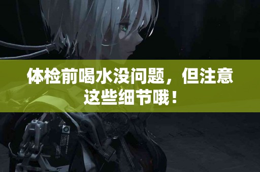 体检前喝水没问题，但注意这些细节哦！