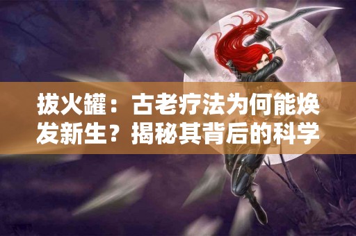 拔火罐:古老疗法为何能焕发新生?揭秘其背后的科学原理 拔火罐:古老疗法为何能焕发新生?揭秘其背后的科学原理