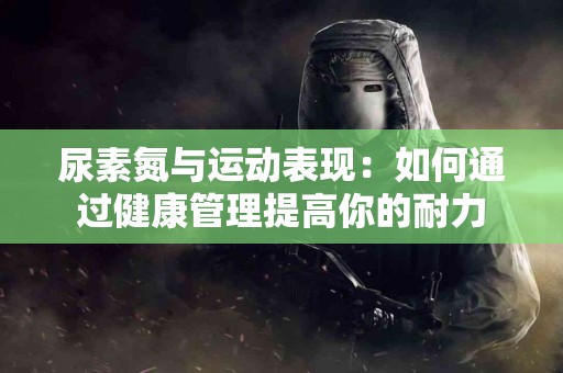 尿素氮与运动表现：如何通过健康管理提高你的耐力