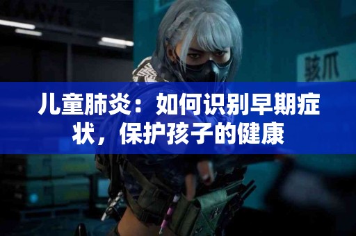 儿童肺炎：如何识别早期症状，保护孩子的健康