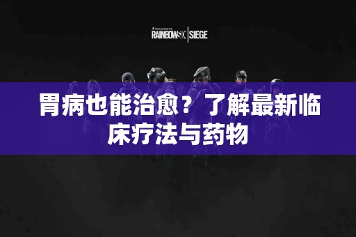 胃病也能治愈？了解最新临床疗法与药物