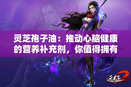 灵芝孢子油：推动心脑健康的营养补充剂，你值得拥有！